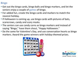 Bingo
• Get out the bingo cards, bingo balls and bingo markers, and let the
  seniors enjoy a couple of games of bingo.
• ...