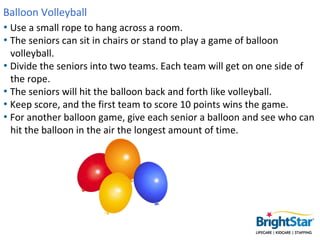 Balloon Volleyball
• Use a small rope to hang across a room.
• The seniors can sit in chairs or stand to play a game of ba...
