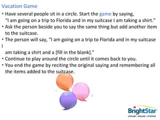 Vacation Game
• Have several people sit in a circle. Start the game by saying,
  “I am going on a trip to Florida and in m...