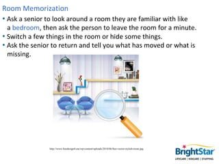 Room Memorization
• Ask a senior to look around a room they are familiar with like
  a bedroom, then ask the person to lea...