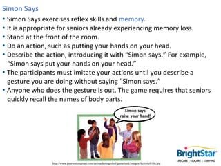 Simon Says
• Simon Says exercises reflex skills and memory.
• It is appropriate for seniors already experiencing memory lo...
