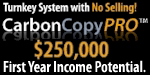 Carbon Copy Pro Marketing Business.  Home Based Business... Work From Home!  Earn $5,000 to $10,000 a week without picking up the phone.  Entrepreneurs Wanted!  After four years, $400,000 of market testing, and MILLIONS of dollars in earnings, we have perfected the most powerful, automated, turnkey sales and marketing system on the planet.