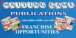 The WAITING GAME Publications Home Based Franchise Business. The WAITING GAME® publications franchise is a very intelligent business investment. This franchise company produces monthly publications designed to be distributed any place where people wait. There is huge advertising revenue to be reaped from this product. The WAITING GAME® is the advertising franchise business for you!