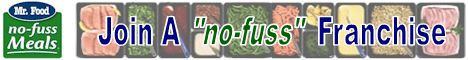 Mr. Food No Fuss Meals Franchise Opportunity.  Meal Preparation and Dinner Assembly Franchise.  Mr. Food No Fuss Meals is no newcomer to the food business. Mr. Food is televised daily in over 130 markets, reaching Six Million viewers with practical recipes for the busy family. Mr. Food has now created a new way to assist the busy family  Mr. Foods franchise opportunity - No Fuss Meals!