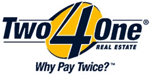 Two4One Real Estate Franchise Opportunity.  The Nations Fastest Growing Single Fee Real Estate Company.  Real Estate Franchise - Real Estate Broker Franchise - Real Estate Agent Franchise - Real Estate Business - Home Business - Home Based Franchise.  Join One Of The Hottest New Real Estate Concepts.  Two4One Real Estate is a full service Real Estate Company that offers a track record of proven success, unmatched leadership and a powerful Unique Selling Proposition that allows its franchisees to literally dominate in any market.